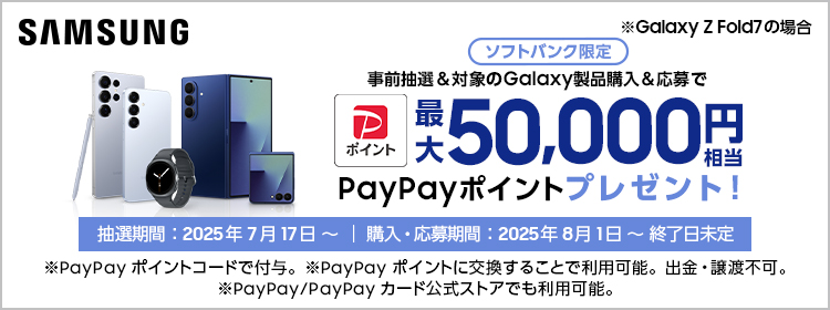 Samsung ※Galaxy Z Fold7 の場合 ソフトバンク限定 事前抽選＆対象のGalaxy製品購入＆応募で最大50,000円相当PayPayポイントプレゼント！ 抽選期間：2025年7月17日～｜購入・応募期間：2025年8月1日～終了日未定 ※PayPayポイントコードで付与。PayPayポイントに交換することで利用可能。出金・譲渡不可。 ※PayPay/PayPayカード公式ストアでも利用可能。