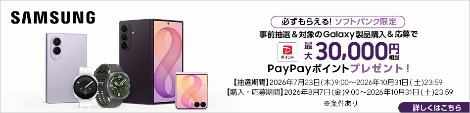 SAMSUNG必ずもらえる！ソフトバンク限定 事前抽選＆対象のGalaxy製品購入＆応募で PayPayポイント 最大30000円相当PayPayポイントプレゼント！※条件あり【抽選期間】2026年7月23日（木） 9:00～2026年10月31日（土） 23:59【購入・応募期間】2026年8月7日（金） 9:00～2026年10月31日（土） 23:59 詳しくはこちら	