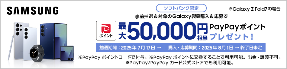Samsung ※Galaxy Z Fold7 の場合 ソフトバンク限定 事前抽選＆対象のGalaxy製品購入＆応募で最大50,000円相当PayPayポイントプレゼント！ 抽選期間：2025年7月17日～｜購入・応募期間：2025年8月1日～終了日未定 ※PayPayポイントコードで付与。PayPayポイントに交換することで利用可能。出金・譲渡不可。 ※PayPay/PayPayカード公式ストアでも利用可能。