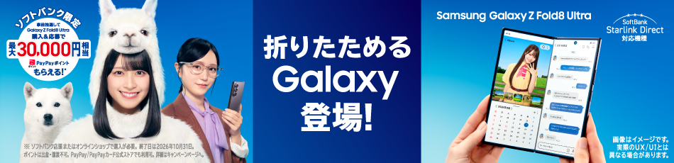 Samsung Galaxy Z Fold8 Ultra SoftBank Starlink Direct 対応機種 折りたためるGalaxy登場！ ソフトバンク限定 事前抽選してGalaxy Z Fold8 Ultra購入＆応募で 最大 30,000円相当 PayPayポイントもらえる！※ ※ソフトバンク店頭またはオンラインショップで購入が必要。終了日は2026年10月31日。ポイントは出金・譲渡不可。PayPay／PayPayカード公式ストアでも利用可。詳細はキャンペーンページへ。 画像はイメージです。実際のUX／UIとは異なる場合があります。