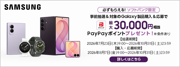 SAMSUNG 必ずもらえる！ ソフトバンク限定 事前抽選＆対象のGalaxy製品購入＆応募で 最大 30,000円相当 PayPayポイント プレゼント！ 【抽選期間】2026年7月23日(木)9:00～2026年10月31日(土)23:59 【購入・応募期間】2026年8月7日(金)9:00～2026年10月31日(土)23:59 ※条件あり 詳しくはこちら