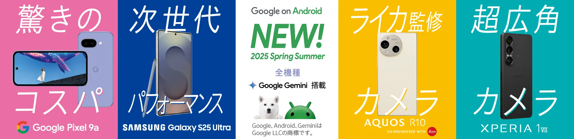 Google on Android NEW! 2025 Spring Summer 全機種 Google Gemini 搭載 Google、 Android、 GeminiはGoogle LLCの商標です。 驚きのコスパ Google Pixel 9a 次世代パフォーマンス SAMSUNG Galaxy S25 Ultra ライカ監修カメラ AQUOS R10 CO-ENGINEERED WITH Leica 超広角カメラ XPERIA 1 VII