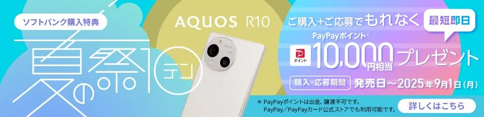 ソフトバンク購入特典 AQUOS R10 夏の祭テン ご購入＋ご応募でもれなくPayPayポイント＊ 最短即日10,000円相当プレゼント 購入・応募期間 発売日～2025年9月1日（月） ＊PayPayポイントは出金、譲渡不可です。 PayPay／PayPayカード公式ストアでも利用可能です。 詳しくはこちら
