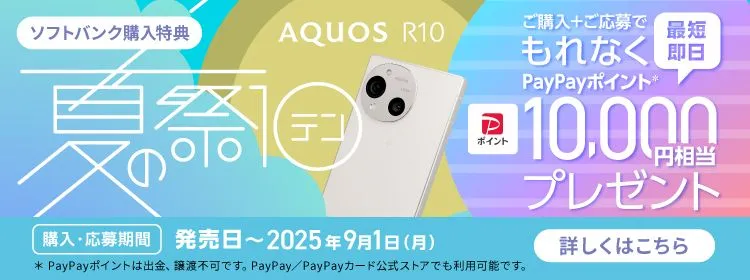 ソフトバンク購入特典 AQUOS R10 夏の祭テン ご購入＋ご応募でもれなくPayPayポイント＊ 最短即日10,000円相当プレゼント 購入・応募期間 発売日～2025年9月1日（月） ＊PayPayポイントは出金、譲渡不可です。 PayPay／PayPayカード公式ストアでも利用可能です。 詳しくはこちら