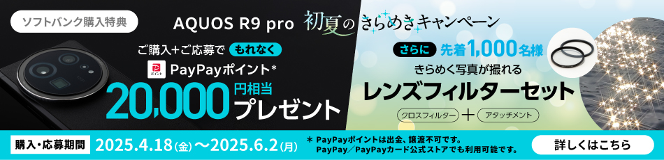 ソフトバンク購入特典 AQUOS R9 pro 初夏のきらめきキャンペーン ご購入＋ご応募でもれなく PayPayポイント* 20,000円相当プレゼント さらに先着1,000名様 きらめく写真が撮れる レンズフィルターセット クロスフィルター＋アタッチメント 購入・応募期間 2025.4.18(金)～2025.6.2(月) *PayPayポイントは出金・譲渡不可です。PayPay／PayPayカード公式ストアでも利用可能です。 詳しくはこちら