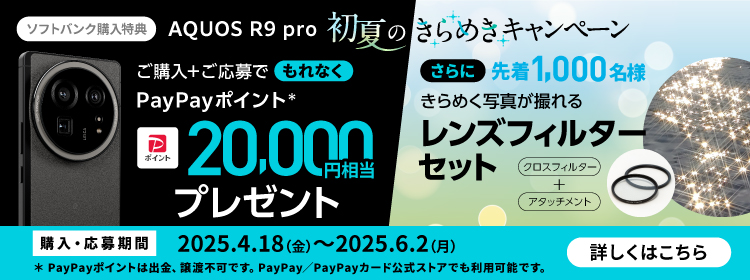 ソフトバンク購入特典 AQUOS R9 pro 初夏のきらめきキャンペーン ご購入＋ご応募でもれなく PayPayポイント* 20,000円相当プレゼント さらに先着1,000名様 きらめく写真が撮れる レンズフィルターセット クロスフィルター＋アタッチメント 購入・応募期間 2025.4.18(金)～2025.6.2(月) *PayPayポイントは出金・譲渡不可です。PayPay／PayPayカード公式ストアでも利用可能です。 詳しくはこちら