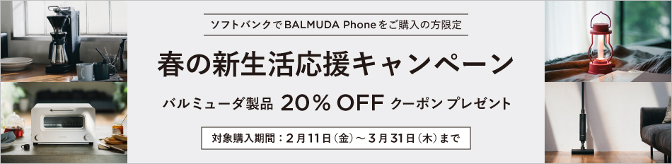 ソフトバンクで BALMUDA Phone をご購入の方限定 春の新生活応援キャンペーン バルミュ一ダ製品20％OFFク一ボンプレゼント 対象購入期間：2月11日（金）～3月31日（木）まで
