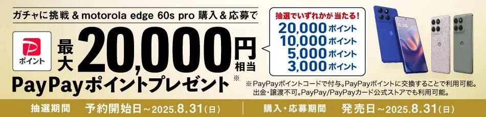 ガチャに挑戦＆motorola edge 60s pro 購入＆応募で 最大20,000円相当PayPayポイントプレゼント※ 抽選でいずれかが当たる！ 20,000ポイント10,000ポイント5,000ポイント3,000ポイント ※PayPayポイントコードで付与。PayPayポイントに交換することで利用可能。出金・譲渡不可。PayPay/PayPayカード公式ストアでも利用可能。 抽選期間：予約開始時～2025.8.31（日） 購入・応募期間：発売日～ 2025.8.31（日）