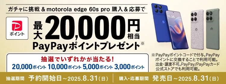 ガチャに挑戦＆motorola edge 60s pro 購入＆応募で 最大20,000円相当PayPayポイントプレゼント※ 抽選でいずれかが当たる！ 20,000ポイント10,000ポイント5,000ポイント3,000ポイント ※PayPayポイントコードで付与。PayPayポイントに交換することで利用可能。出金・譲渡不可。PayPay/PayPayカード公式ストアでも利用可能。 抽選期間：予約開始時～2025.8.31（日） 購入・応募期間：発売日～ 2025.8.31（日）