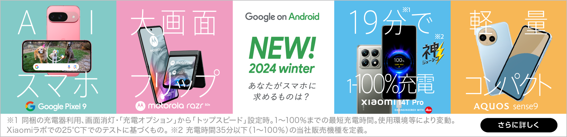 Google on Android NEW！2024 summer あなたがスマホに求めるものは？、最新AI スマホ※1 Google Pixel 8a、ライカ監修カメラ AQUOS R9 CO-ENGINEERED WITH Leica、新望遠レンズ XPERIA 1Ⅳ、19分で 1～100％充電※2※3 motorola edge 50s PRO、※1 Google Pixelシリーズにおいて。 ※2 充電時間35分以下(1%から100%)の当社販売機種を定義。※3 同梱の充電器利用、画面消灯、急速充電の使用設定時。1～100%までの最短充電時間。使用環境などにより変動。Motorolaラボでの25℃下でのテストに基づくもの。