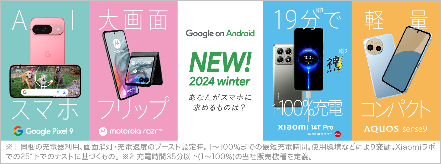 Google on Android NEW！2024 summer あなたがスマホに求めるものは？、最新AI スマホ※1 Google Pixel 8a、ライカ監修カメラ AQUOS R9 CO-ENGINEERED WITH Leica、新望遠レンズ XPERIA 1Ⅳ、19分で 1～100％充電※2※3 motorola edge 50s PRO、※1 Google Pixelシリーズにおいて。 ※2 充電時間35分以下(1%から100%)の当社販売機種を定義。※3 同梱の充電器利用、画面消灯、急速充電の使用設定時。1～100%までの最短充電時間。使用環境などにより変動。Motorolaラボでの25℃下でのテストに基づくもの。