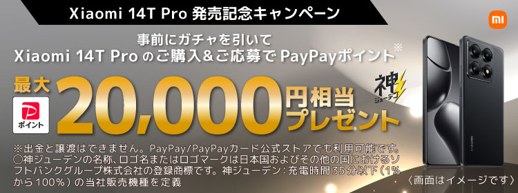 Xiaomi 14T Pro 発売記念キャンペーン 事前にガチャを引いて Xiaomi 14T Pro のご購入＆ご応募で PayPayポイント※ 最大20,000円相当プレゼント 神ジューデン  ※出金と譲渡はできません。PayPay/PayPayカード公式ストアでも利用可能です。 〇神ジューデンの名称、ロゴ名またはロゴマークは日本国およびその他の国におけるソフトバンクグループ株式会社の登録商標です。神ジューデン:充電時間35分以下（1％から100％）の当社販売機種を定義 （※ 画面はイメージです）