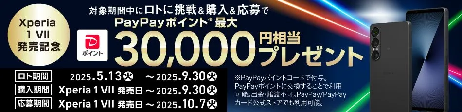 Xperia1 VII 発売記念 対象期間中にロトに挑戦＆購入＆応募で PayPayポイント※ 最大30,000円相当プレゼント ロト期間 2025.5.13(火) ～ 2025.9.30(火) 購入期間 Xperia 1 VII 発売日 ～ 2025.9.30(火) 応募期間 Xperia 1 VII 発売日 ～ 2025.10.7(火) ※PayPayポイントコードで付与。PayPayポイントに交換することで利用可能。出金・譲渡不可。PayPay／PayPayカード公式ストアでも利用可能。