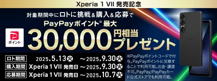 Xperia1 VII 発売記念 対象期間中にロトに挑戦＆購入＆応募で PayPayポイント※ 最大30,000円相当プレゼント ロト期間 2025.5.13(火) ～ 2025.9.30(火) 購入期間 Xperia 1 VII 発売日 ～ 2025.9.30(火) 応募期間 Xperia 1 VII 発売日 ～ 2025.10.7(火) ※PayPayポイントコードで付与。PayPayポイントに交換することで利用可能。出金・譲渡不可。PayPay／PayPayカード公式ストアでも利用可能。