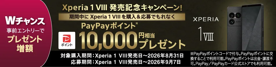 Xperia 1 VIII 発売記念キャンペーン！ Wチャンス 事前エントリーで プレゼント増額 期間中にXperia 1 VIIIを購入＆応募でもれなく PayPayポイント※ 10,000円相当 プレゼント 対象購入期間：Xperia 1 VIII発売日～2026年8月31日 応募期間：Xperia 1 VIII発売日～2026年9月7日 ※PayPayポイントコードで付与。PayPayポイントに交換することで利用可能。PayPayポイントは出金・譲渡不可。PayPay／PayPayカード公式ストアでも利用可能。