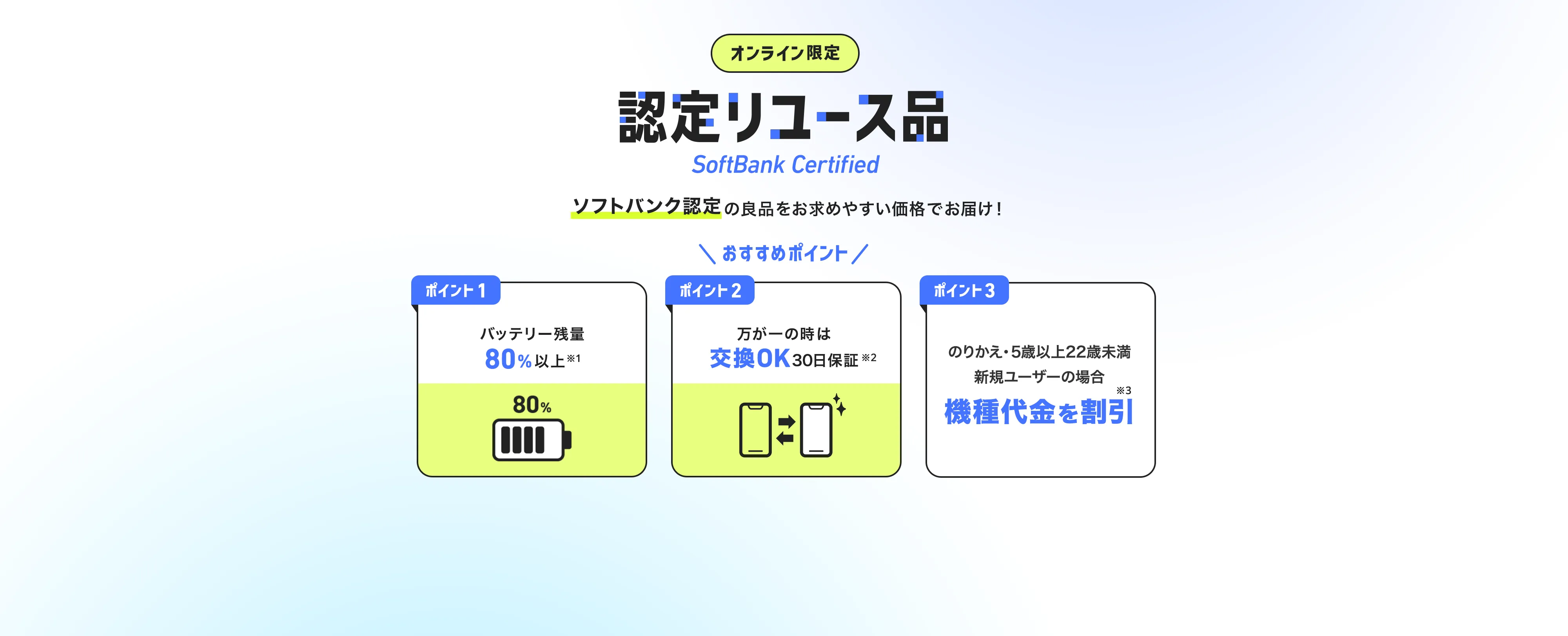 オンライン限定 認定リユース品 SoftBank Certified ソフトバンク認定の良品をお求めやすい価格でお届け！ おすすめポイント ポイント1 バッテリー残量80%以上※1 ポイント2 万が一の時は交換OK30日保証※2 ポイント3 のりかえ・5歳以上22歳未満新規ユーザーの場合機種代金を割引※3 