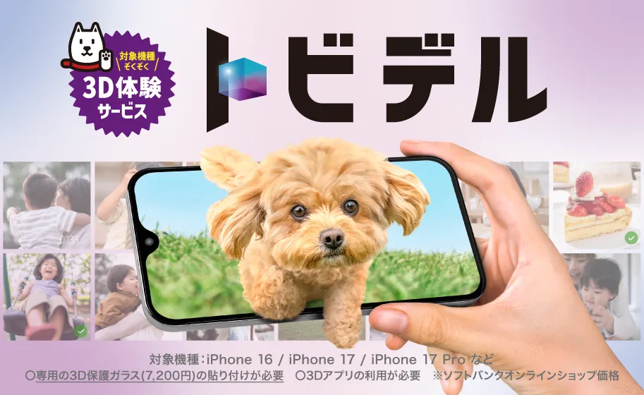 トビデル 対象機種ぞくぞく3D体験サービス 対象機種：iPhone 14 / iPhone 15 / iPhone16 など 専用の3Dガラス（7,200円※）の貼り付けが必要 ※3Dアプリの利用が必要 ※ソフトバンクオンラインショップ価格