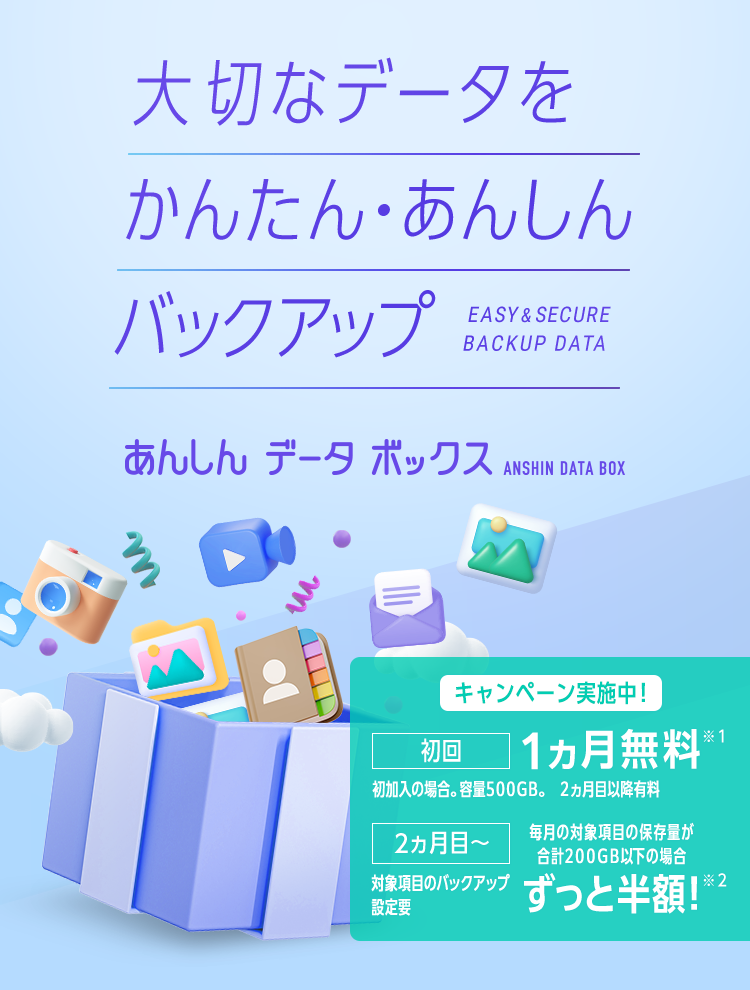 大切なデータをかんたん・あんしんバックアップ EASY&SECURE BACKUP DATA あんしんデータボックス ANSHIN DATA BOX キャンペーン実施中！初回1ヵ月無料※1 初加入の場合。容量500GB。2か月目以降有料 2ヵ月目～ 毎月の対象項目の保存量が合計200GB以下の場合 ずっと半額！※2 対象項目のバックアップ設定要