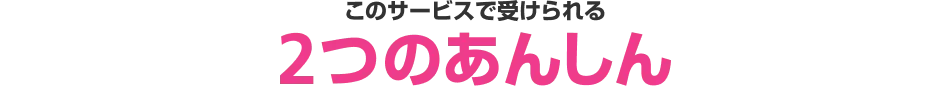 このサービスで受けられる2つのあんしん 