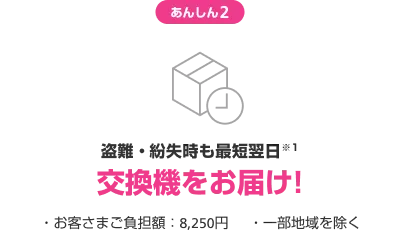 あんしん2 盗難・紛失時も最短翌日交換機をお届け! ・お客様負担額:8,250円 ・一部地域を除く