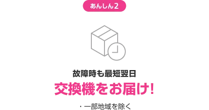あんしん2 故障時も最短翌日交換機をお届け! ・一部地域を除く