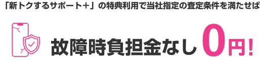「新トクするサポート＋」の特典利用で当社指定の査定条件を満たせば 故障時負担金なし0円!