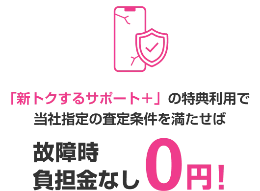 「新トクするサポート＋」の特典利用で当社指定の査定条件を満たせば 故障時負担金なし0円!