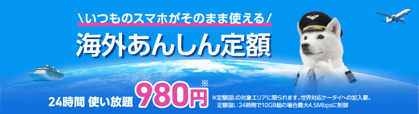 いつものスマホがそのまま使える 海外あんしん定額 24時間 使い放題980円※ ※定額国Lの対象エリアに限られます。世界対応ケータイへの加要。定額国L：24時間で10GB超の場合最大4.5Mbpsに制御