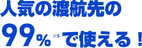 人気の渡航先の99％※6で使える！