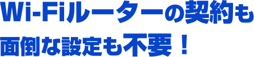 Wi-Fiルーターの契約も面倒な設定も不要！