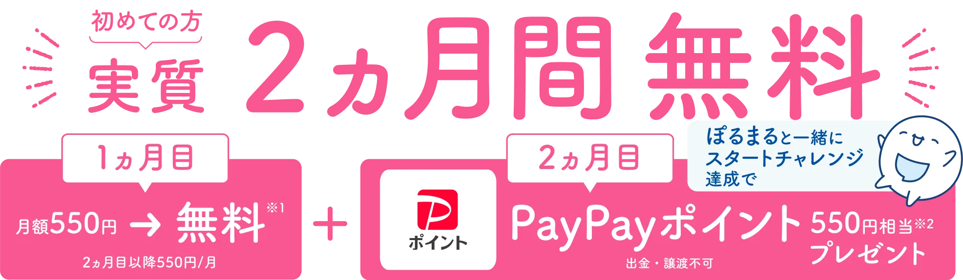 初めての方 実質2ヵ月間無料 1ヵ月目 月額550円→無料※1 2ヵ月目以降550円/月 + 2ヵ月目 スタートチャレンジ達成でPayPayポイント550円相当プレゼント※2 出金・譲渡不可
