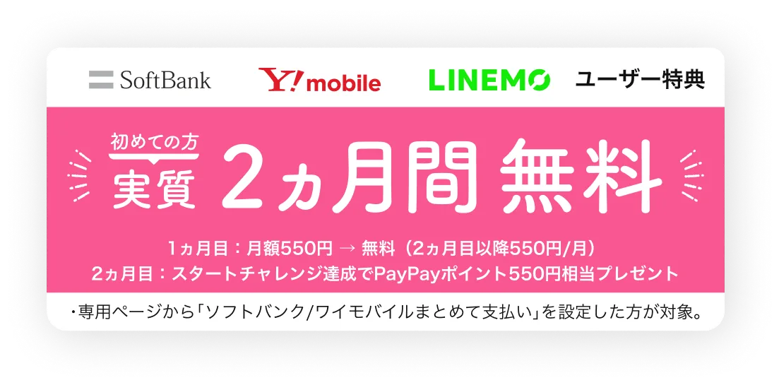 ソフトバンク・ワイモバイル・LINEMOユーザー限定特典 初めての方 実質2ヵ月間無料 1ヵ月目：月額550円→無料（2ヵ月目以降550円/月） 2ヵ月目：スタートチャレンジ達成でPayPayポイント550円相当プレゼント 専用ページから「ソフトバンク/ワイモバイルまとめて支払い」を設定した方が対象。