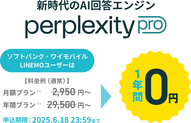 新時代のAI検索エンジン perplexity pro ソフトバンク・ワイモバイル LINEMOユーザーは【料金例（通常）】月額プラン※1 2,950円～ 年間プラン※1 29,500円～ 1年間0円 申込期限：2025.6.18 23:59まで