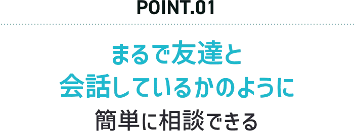POINT.01 まるで友達と会話しているかのように簡単に相談できる