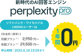 新時代のAI検索エンジン perplexity pro ソフトバンク・ワイモバイル LINEMOユーザーは【料金例（通常）】月額プラン※1 2,950円～ 年間プラン※1 29,500円～ 1年間0円 申込期限：2025.6.18 23:59まで