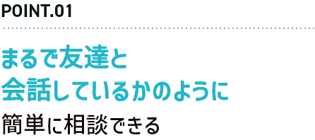 POINT.01 まるで友達と会話しているかのように簡単に相談できる