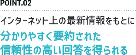 POINT.02 インターネット上の最新情報をもとに分かりやすく要約された信頼性の高い回答を得られる
