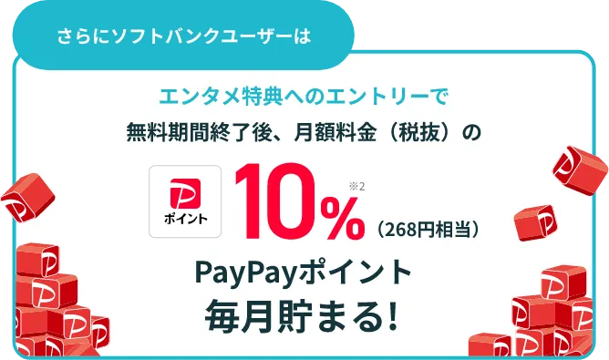 さらにソフトバンクユーザーは エンタメ特典へのエントリーで無料期間終了後、月額料金(税抜)の10%※2(268円相当)PayPayポイント毎月貯まる!
