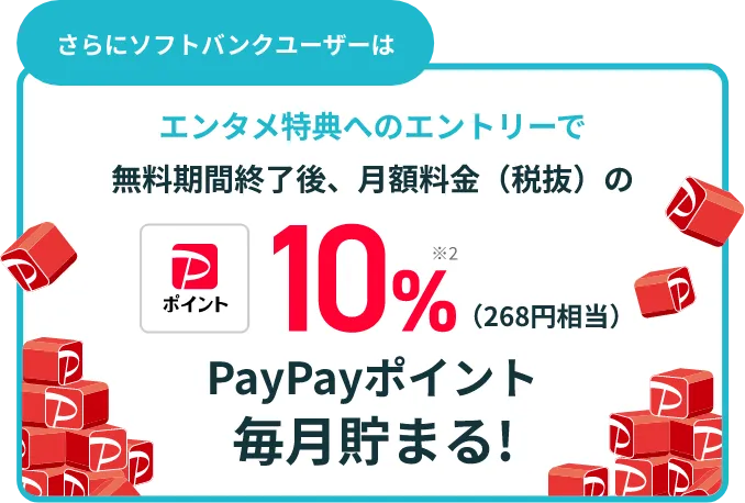 さらにソフトバンクユーザーは エンタメ特典へのエントリーで無料期間終了後、月額料金(税抜)の10%※2(268円相当)PayPayポイント毎月貯まる!