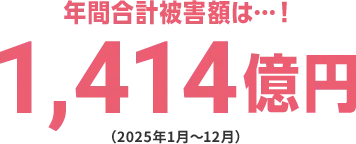 年間合計被害額は・・・！ 1,414億円（2025年1月～12月）