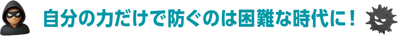 自分の力だけで防ぐには困難な時代に！