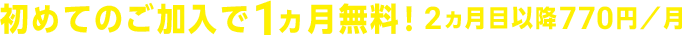 初めてのご加入で1ヵ月無料！ 2ヵ月目以降770円／月