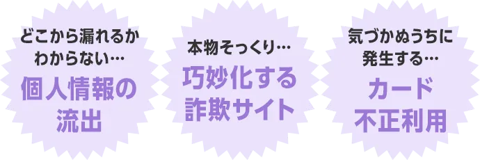 どこから漏れるかわからない...個人情報の流出 本物そっくり...巧妙化する詐欺サイト 気づかぬうちに発生する...カード不正利用