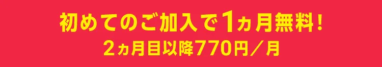 初めてのご加入で1ヵ月無料！ 2ヵ月目以降770円／月