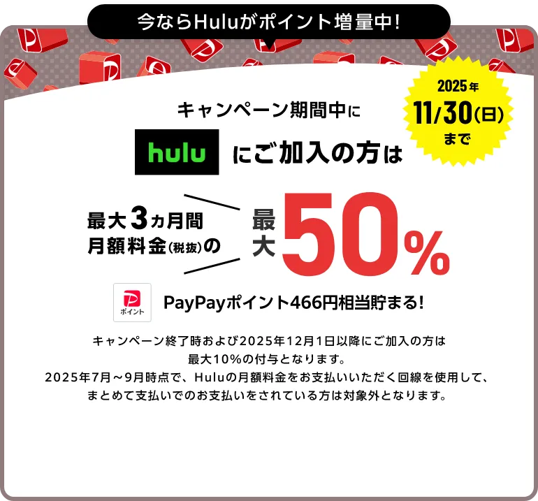 今ならHuluポイント増量中! 2025年11/30(日)まで キャンペーン期間中にhuluにご加入中の方は最大3ヵ月間月額料金(税抜)の最大50%(466ポイント)PayPayポイントが貯まる!