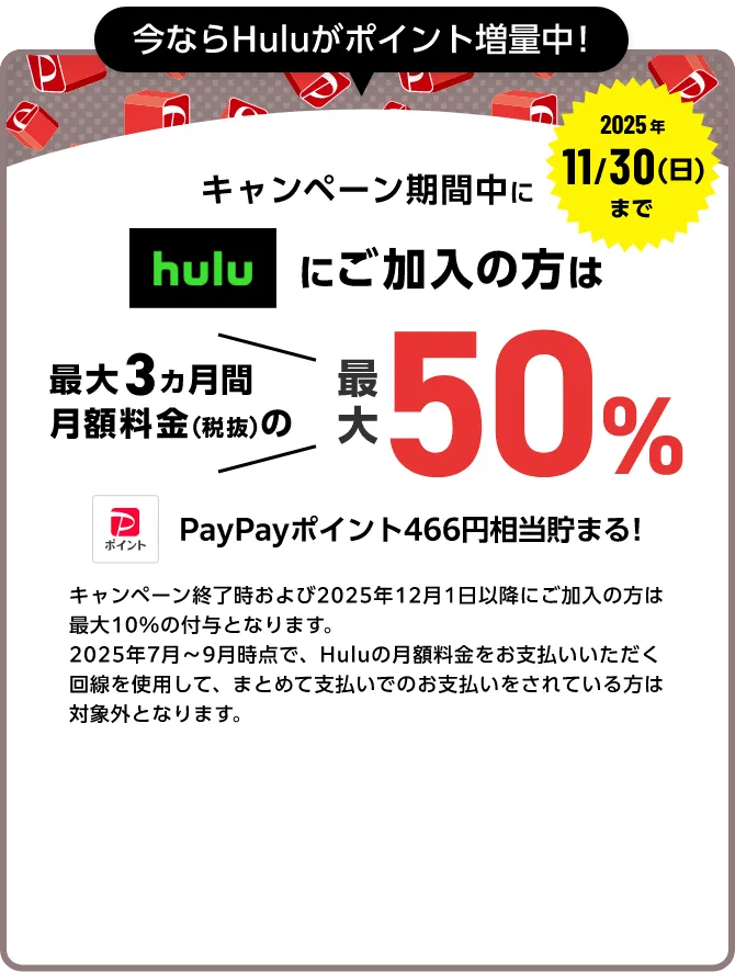 今ならHuluポイント増量中! 2025年11/30(日)まで キャンペーン期間中にhuluにご加入中の方は最大3ヵ月間月額料金(税抜)の最大50%(466ポイント)PayPayポイントが貯まる!
