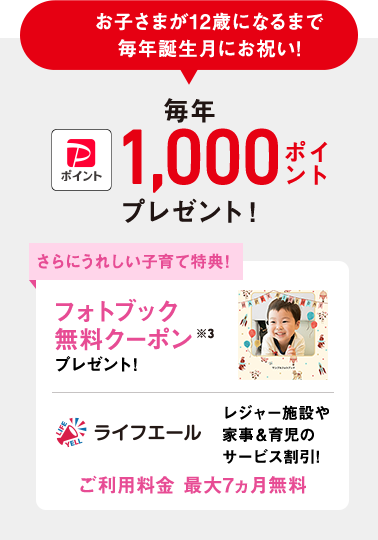 お子さまが12歳になるまで誕生月にお祝い!子育て応援クラブ PayPayポイント 毎年1,000ポイントプレゼント!※3 さらにうれしい子育て特典!フォトブック無料クーポンプレゼント!ライフエール レジャー施設や家事&育児のサービス割引!ご利用料金 最大7ヵ月無料