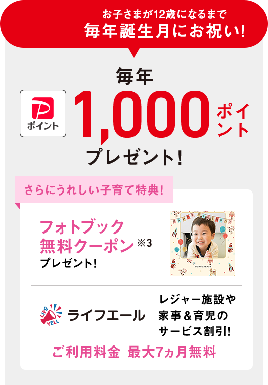 お子さまが12歳になるまで誕生月にお祝い!子育て応援クラブ PayPayポイント 毎年1,000ポイントプレゼント!※3 さらにうれしい子育て特典!フォトブック無料クーポンプレゼント!ライフエール レジャー施設や家事&育児のサービス割引!ご利用料金 最大7ヵ月無料