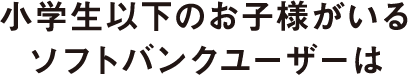 小学生以下のお子様がいる ソフトバンクユーザーは