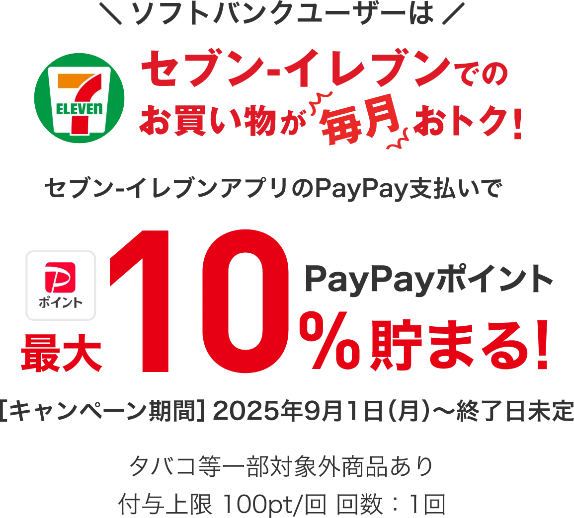 ソフトバンクユーザーはセブン-イレブンでのお買い物が毎月おトク! セブン-イレブンアプリのPayPay(クレジット/残高/ポイント)支払いでペイトク無制限※ キャンペーン実施中!初めてのプラン適用から3ヶ月 PayPayポイント最大合計30%貯まる! ［キャンペーン期間］2025年9月1日(月)～終了日未定 決済額1,000円(税込)まで、各キャンペーンの合計であり、それぞれ対象金額、付与条件が異なります。